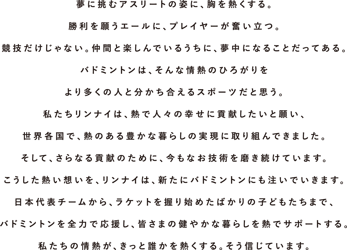 夢に挑むアスリートの姿に、胸を熱くする。勝利を願うエールに、プレイヤーが奮い立つ。競技だけじゃない。仲間と楽しんでいるうちに、夢中になることだってある。バドミントンは、そんな情熱のひろがりをより多くの人と分かち合えるスポーツだと思う。私たちリンナイは、熱で人々の幸せに貢献したいと願い、世界各国で、熱のある豊かな暮らしの実現に取り組んできました。そして、さらなる貢献のために、今もなお技術を磨き続けています。こうした熱い想いを、リンナイは、新たにバドミントンにも注いでいきます。日本代表チームから、ラケットを握り始めたばかりの子どもたちまで、バドミントンを全力で応援し、皆さまの健やかな暮らしを熱でサポートする。私たちの情熱が、きっと誰かを熱くする。そう信じています。