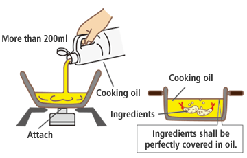 To fry food, please use sufficient oil for ingredients to be perfectly covered. The amount of oil shall be no less than 200ml. When the amount of oil is not sufficient from the beginning or it is reduced, it may catch on fire. When a pot with a large diameter, such as a frying pan, is used, it may catch fire if all ingredients are not covered with cooking oil. In addition, please do not use excessive amount of oil or an amount which is not appropriate to the size of the pot. When an excessive amount of oil is used, it could cause unexpected accident such as fire since oil is heated up and expands.