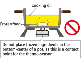 Please do not fry food leaving frozen ingredients attached to the center of the bottom of the pot. When food is cooked with frozen ingredients attached to the center of the bottom of the pot, which is a contact point of the thermo-sensor, the sensor does not correctly detect the temperature of the bottom of the pot. This may cause a fire.