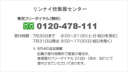 リンナイ炊飯器受付センター:0120-478-111 受付開始日:2010年7月13日(火)9:00より
受付時間:7月30日まで 9:00~21:00(土・日・祝日を含む)7月31日以降は9:00~17:00(日・祝日を除く)
※ 記載の受付時間外で緊急の場合は、修理受付フリーダイヤル 0120 - 054 - 321にて受付させていただいております。